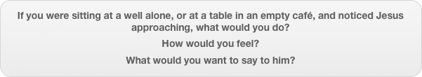 If you were sitting at a well alone, or at a table in an empty café, and noticed Jesus approaching, what would you do?
How would you feel?
What would you want to say to him?