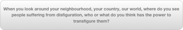 When you look around your neighbourhood, your country, our world, where do you see people suffering from disfiguration, who or what do you think has the power to transfigure them?