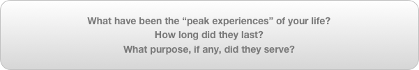What have been the “peak experiences” of your life?
How long did they last?
What purpose, if any, did they serve?