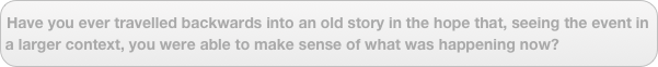 Have you ever travelled backwards into an old story in the hope that, seeing the event in a larger context, you were able to make sense of what was happening now?